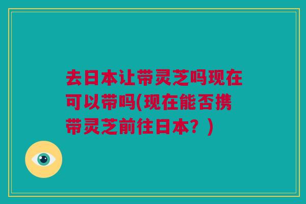 去日本让带灵芝吗现在可以带吗(现在能否携带灵芝前往日本?)