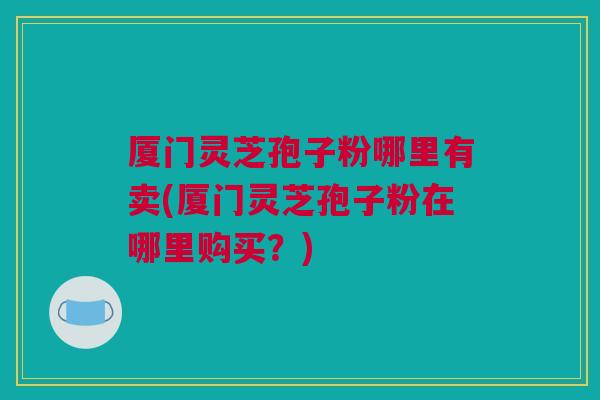 厦门灵芝孢子粉哪里有卖(厦门灵芝孢子粉在哪里购买？)