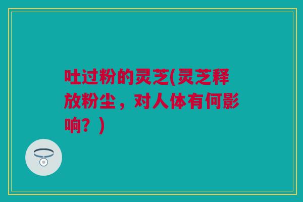 吐过粉的灵芝(灵芝释放粉尘,对人体有何影响?) 吐过粉的灵芝(灵芝释放粉尘,对人体有何影响?)