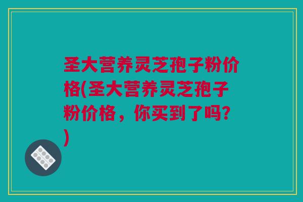 圣大营养灵芝孢子粉价格(圣大营养灵芝孢子粉价格，你买到了吗？)