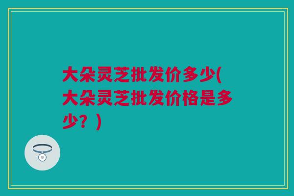 大朵灵芝批发价多少(大朵灵芝批发价格是多少?) 大朵灵芝批发价多少(大朵灵芝批发价格是多少?)