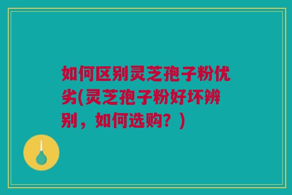 如何区别灵芝孢子粉优劣(灵芝孢子粉好坏辨别，如何选购？)