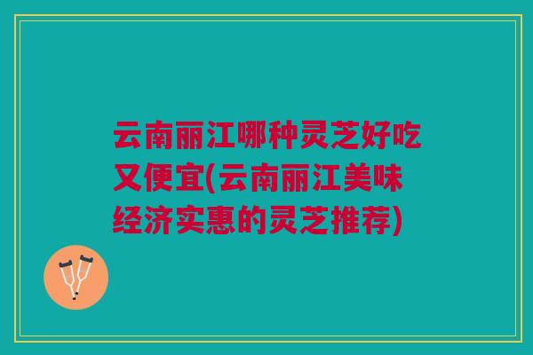 云南丽江哪种灵芝好吃又便宜(云南丽江美味经济实惠的灵芝推荐)