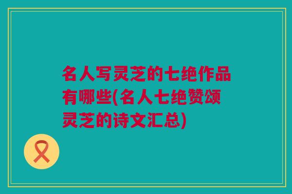 名人写灵芝的七绝作品有哪些(名人七绝赞颂灵芝的诗文汇总)