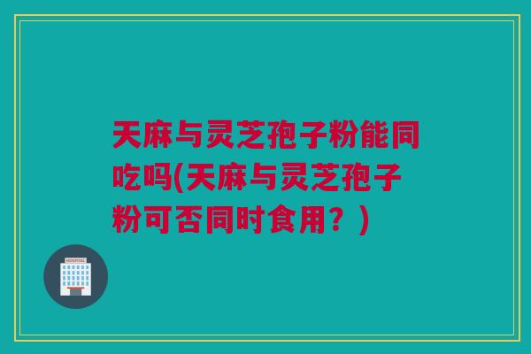天麻与灵芝孢子粉能同吃吗(天麻与灵芝孢子粉可否同时食用？)