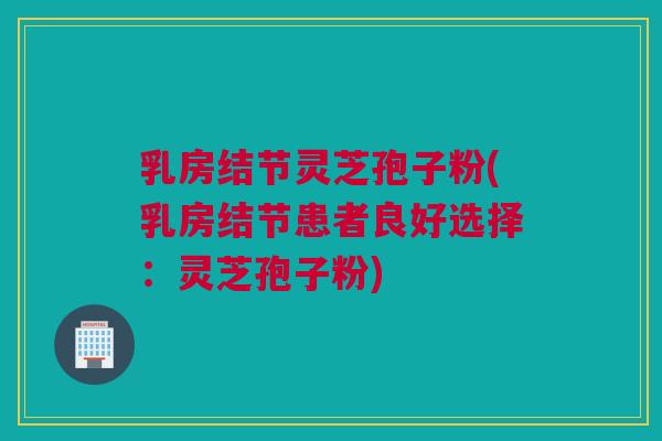 乳房结节灵芝孢子粉(乳房结节患者良好选择：灵芝孢子粉)