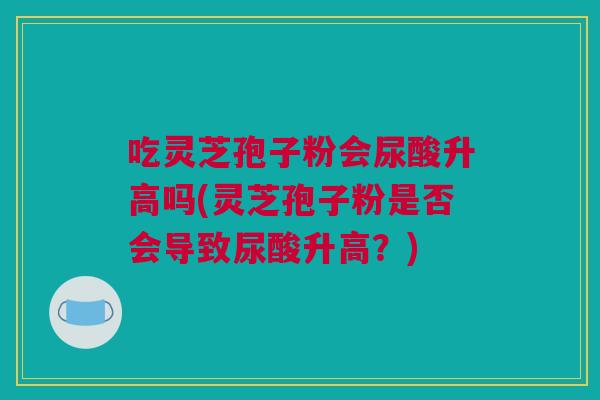 吃灵芝孢子粉会尿酸升高吗(灵芝孢子粉是否会导致尿酸升高？)