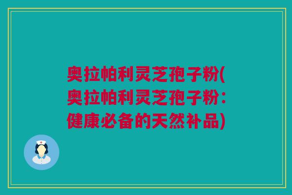 奥拉帕利灵芝孢子粉(奥拉帕利灵芝孢子粉：健康必备的天然补品)