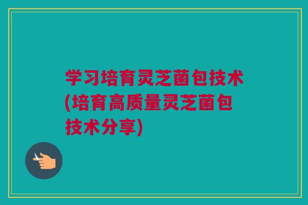 学习培育灵芝菌包技术(培育高质量灵芝菌包技术分享)