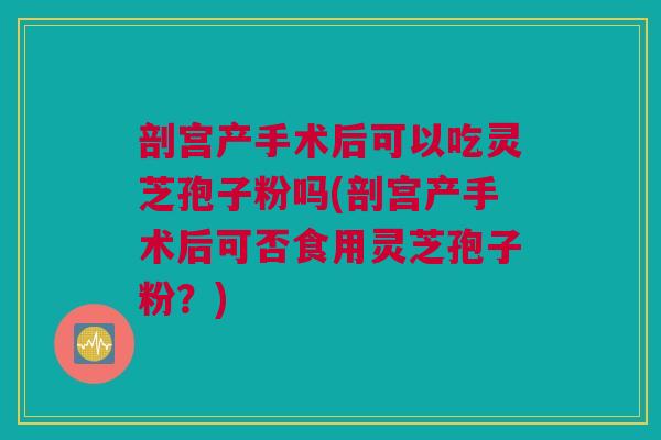 剖宫产手术后可以吃灵芝孢子粉吗(剖宫产手术后可否食用灵芝孢子粉？)