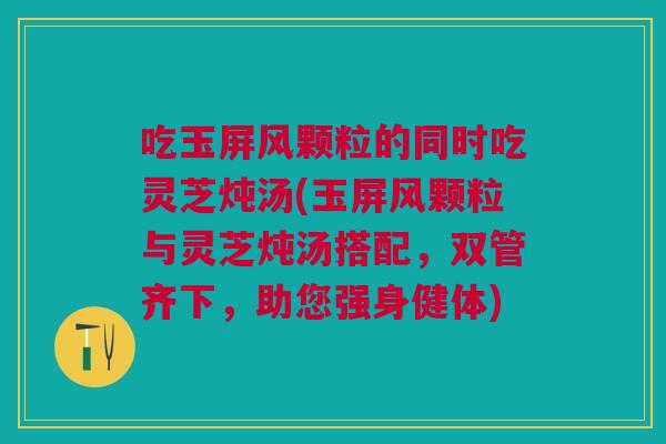 吃玉屏风颗粒的同时吃灵芝炖汤(玉屏风颗粒与灵芝炖汤搭配，双管齐下，助您强身健体)