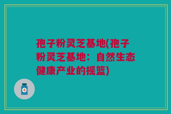 孢子粉灵芝基地(孢子粉灵芝基地:自然生态健康产业的摇篮) 孢子粉灵芝基地(孢子粉灵芝基地:自然生态健康产业的摇篮)