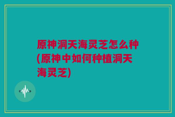原神洞天海灵芝怎么种(原神中如何种植洞天海灵芝)