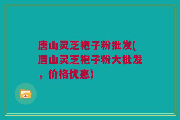 唐山灵芝袍子粉批发(唐山灵芝袍子粉大批发，价格优惠)