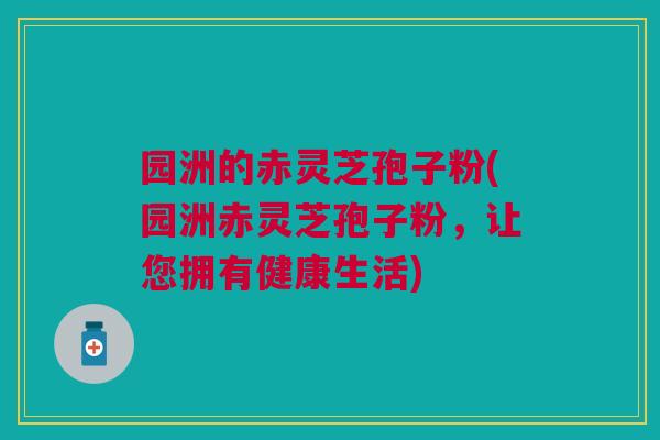 园洲的赤灵芝孢子粉(园洲赤灵芝孢子粉,让您拥有健康生活) 园洲的赤灵芝孢子粉(园洲赤灵芝孢子粉,让您拥有健康生活)