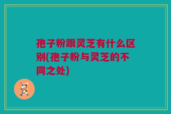 孢子粉跟灵芝有什么区别(孢子粉与灵芝的不同之处)
