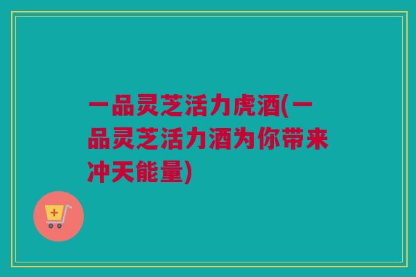 一品灵芝活力虎酒(一品灵芝活力酒为你带来冲天能量) 一品灵芝活力虎酒(一品灵芝活力酒为你带来冲天能量)