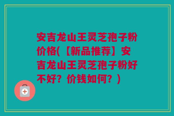安吉龙山王灵芝孢子粉价格(【新品推荐】安吉龙山王灵芝孢子粉好不好？价钱如何？)