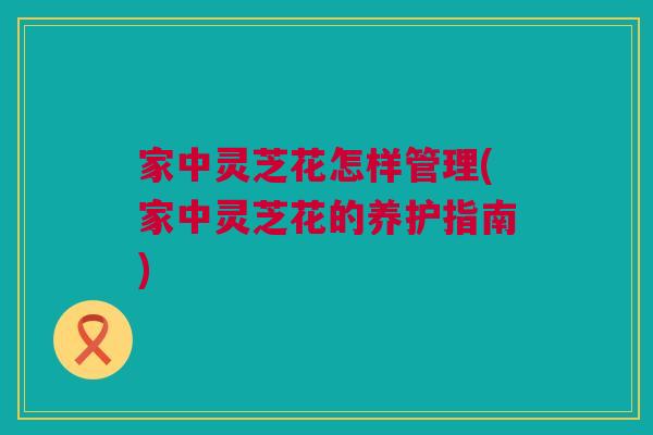 家中灵芝花怎样管理(家中灵芝花的养护指南)