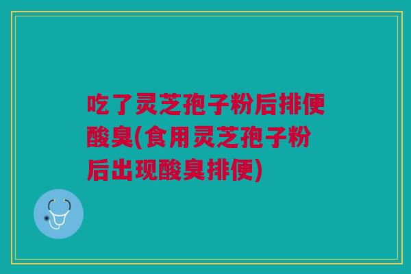 吃了灵芝孢子粉后排便酸臭(食用灵芝孢子粉后出现酸臭排便)