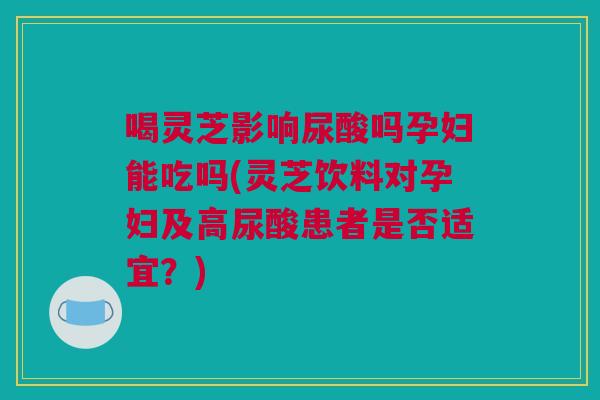 喝灵芝影响尿酸吗孕妇能吃吗(灵芝饮料对孕妇及高尿酸患者是否适宜？)