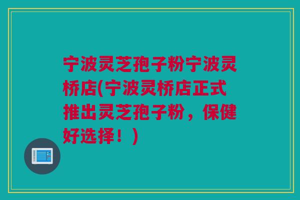 宁波灵芝孢子粉宁波灵桥店(宁波灵桥店正式推出灵芝孢子粉，保健好选择！)