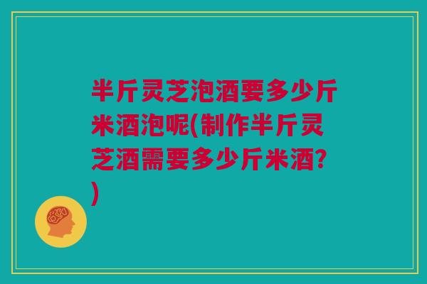 半斤灵芝泡酒要多少斤米酒泡呢(制作半斤灵芝酒需要多少斤米酒？)