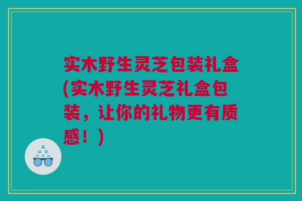 实木野生灵芝包装礼盒(实木野生灵芝礼盒包装，让你的礼物更有质感！)