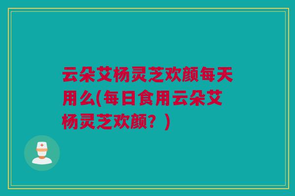 云朵艾杨灵芝欢颜每天用么(每日食用云朵艾杨灵芝欢颜？)