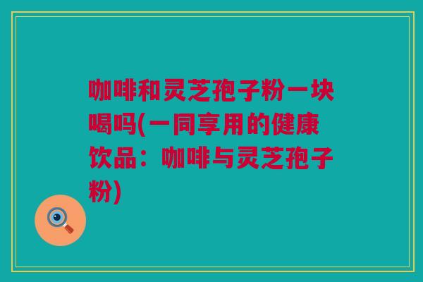 咖啡和灵芝孢子粉一块喝吗(一同享用的健康饮品：咖啡与灵芝孢子粉)