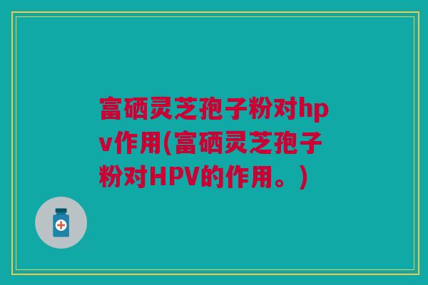 富硒灵芝孢子粉对hpv作用(富硒灵芝孢子粉对HPV的作用。)
