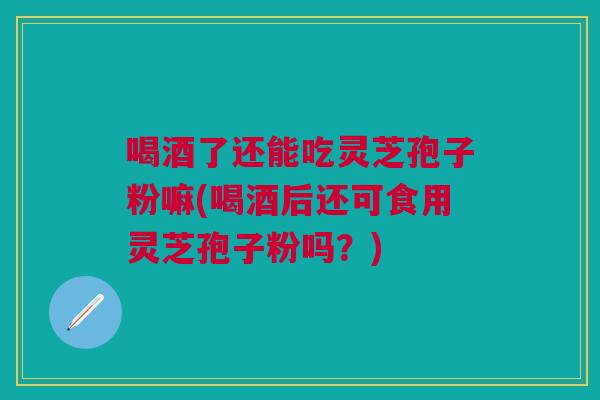 喝酒了还能吃灵芝孢子粉嘛(喝酒后还可食用灵芝孢子粉吗？)