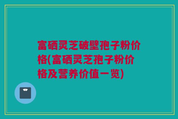 富硒灵芝破壁孢子粉价格(富硒灵芝孢子粉价格及营养价值一览)