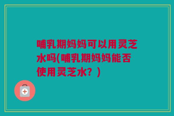 哺乳期妈妈可以用灵芝水吗(哺乳期妈妈能否使用灵芝水？)