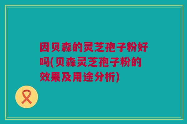 因贝森的灵芝孢子粉好吗(贝森灵芝孢子粉的效果及用途分析)