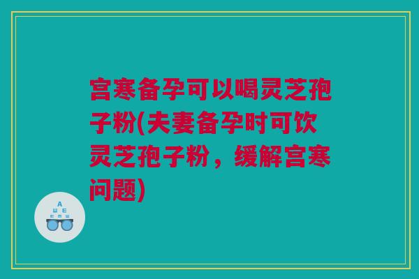 宫寒备孕可以喝灵芝孢子粉(夫妻备孕时可饮灵芝孢子粉，缓解宫寒问题)