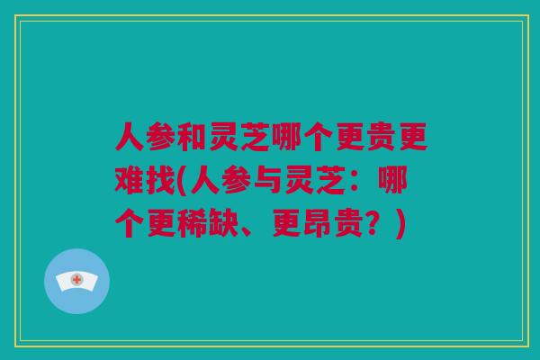 人参和灵芝哪个更贵更难找(人参与灵芝：哪个更稀缺、更昂贵？)