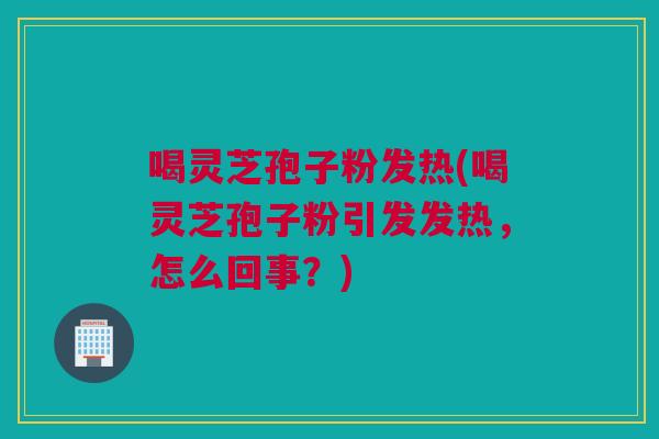 喝灵芝孢子粉发热(喝灵芝孢子粉引发发热，怎么回事？)