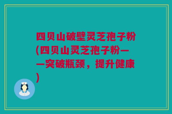 四贝山破壁灵芝孢子粉(四贝山灵芝孢子粉——突破瓶颈，提升健康)