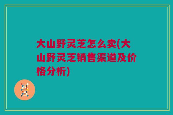 大山野灵芝怎么卖(大山野灵芝销售渠道及价格分析) 大山野灵芝怎么卖(大山野灵芝销售渠道及价格分析)