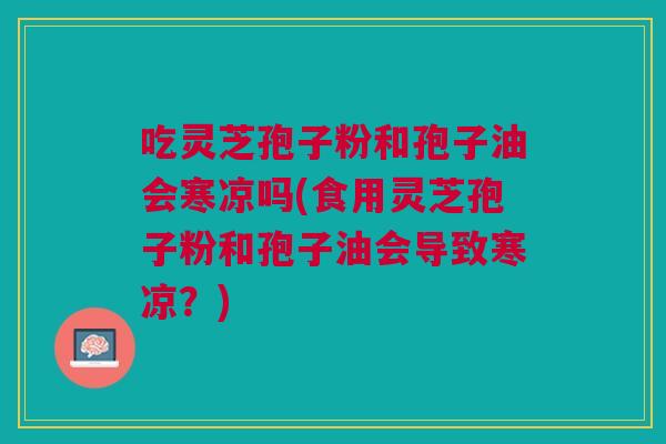 吃灵芝孢子粉和孢子油会寒凉吗(食用灵芝孢子粉和孢子油会导致寒凉？)