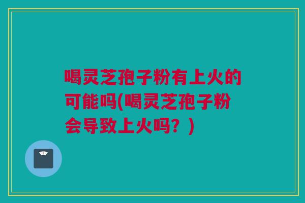 喝灵芝孢子粉有上火的可能吗(喝灵芝孢子粉会导致上火吗？)