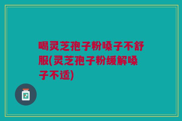 喝灵芝孢子粉嗓子不舒服(灵芝孢子粉缓解嗓子不适)