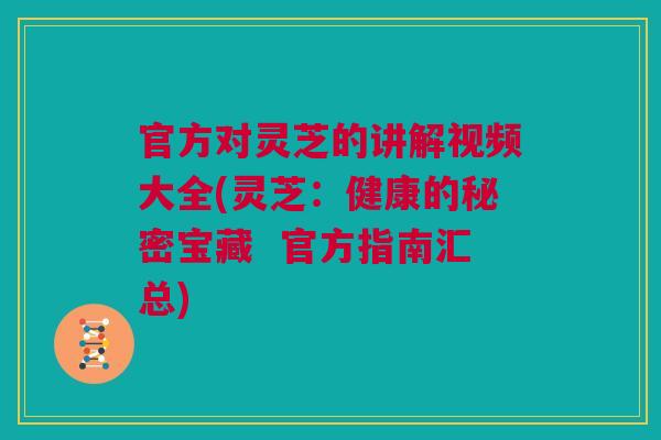 官方对灵芝的讲解视频大全(灵芝：健康的秘密宝藏  官方指南汇总)