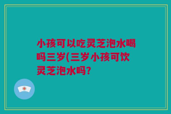 小孩可以吃灵芝泡水喝吗三岁(三岁小孩可饮灵芝泡水吗？