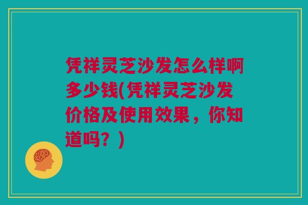 凭祥灵芝沙发怎么样啊多少钱(凭祥灵芝沙发价格及使用效果,你知道吗?) 凭祥灵芝沙发怎么样啊多少钱(凭祥灵芝沙发价格及使用效果,你知道吗?)