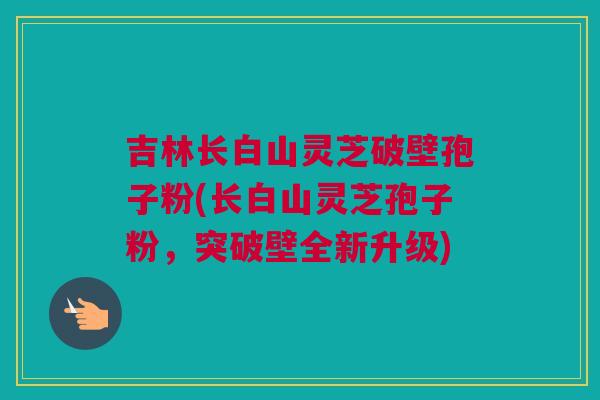 吉林长白山灵芝破壁孢子粉(长白山灵芝孢子粉，突破壁全新升级)