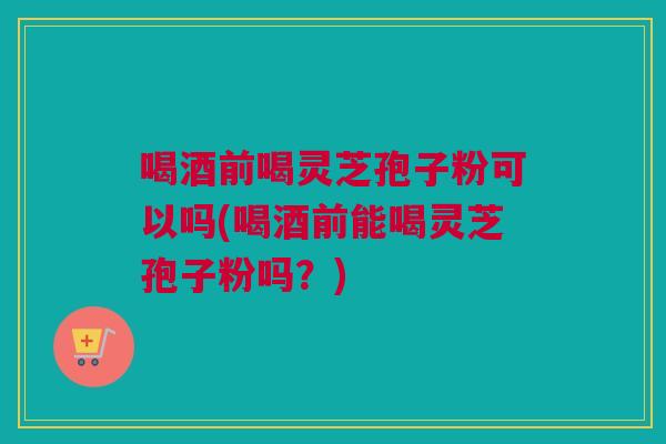 喝酒前喝灵芝孢子粉可以吗(喝酒前能喝灵芝孢子粉吗？)