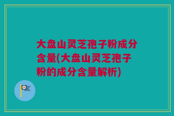 大盘山灵芝孢子粉成分含量(大盘山灵芝孢子粉的成分含量解析) 大盘山灵芝孢子粉成分含量(大盘山灵芝孢子粉的成分含量解析)