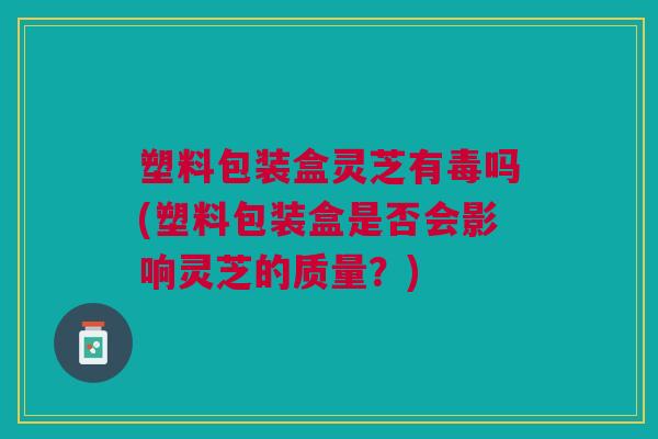 塑料包装盒灵芝有毒吗(塑料包装盒是否会影响灵芝的质量？)
